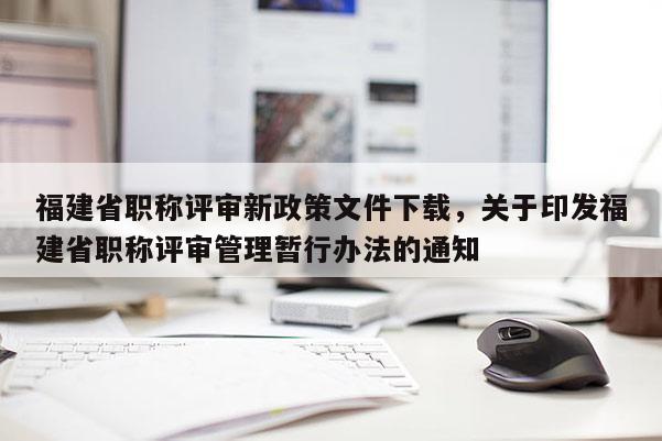 福建省職稱評審新政策文件下載，關(guān)于印發(fā)福建省職稱評審管理暫行辦法的通知