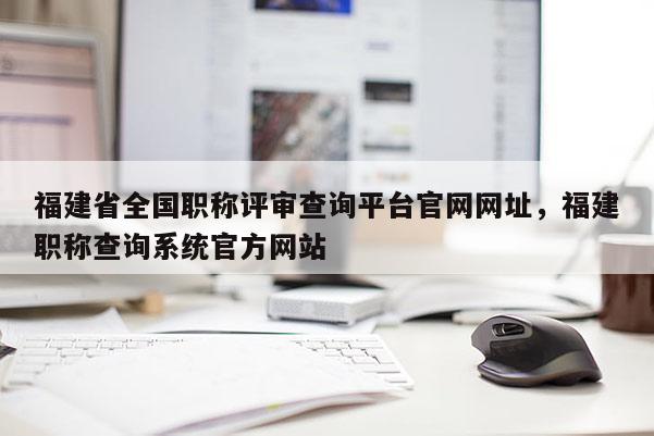 福建省全國職稱評審查詢平臺官網(wǎng)網(wǎng)址，福建職稱查詢系統(tǒng)官方網(wǎng)站