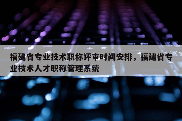 福建省專業(yè)技術職稱評審時間安排，福建省專業(yè)技術人才職稱管理系統(tǒng)