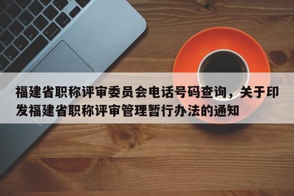 福建省職稱評審委員會電話號碼查詢，關于印發(fā)福建省職稱評審管理暫行辦法的通知