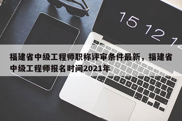 福建省中級工程師職稱評審條件最新，福建省中級工程師報名時間2021年