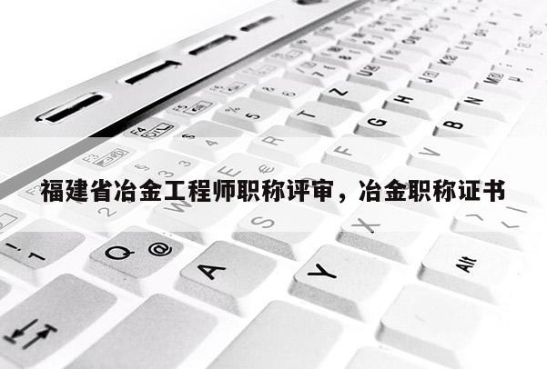 福建省冶金工程師職稱評審，冶金職稱證書