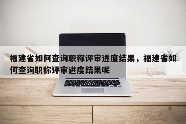 福建省如何查詢職稱評審進度結果，福建省如何查詢職稱評審進度結果呢