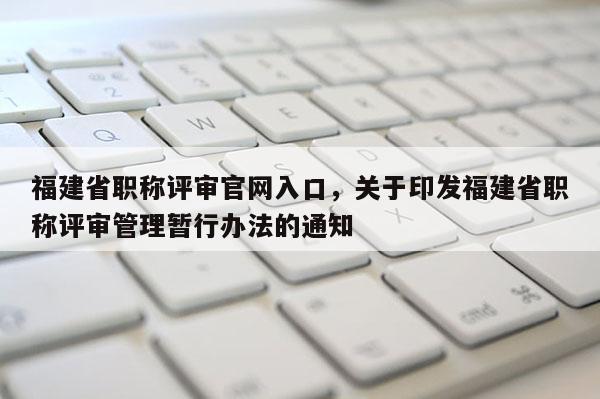 福建省職稱評審官網(wǎng)入口，關于印發(fā)福建省職稱評審管理暫行辦法的通知