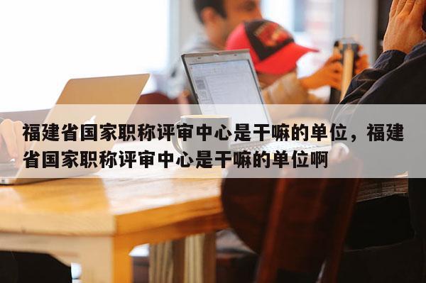 福建省國家職稱評審中心是干嘛的單位，福建省國家職稱評審中心是干嘛的單位啊