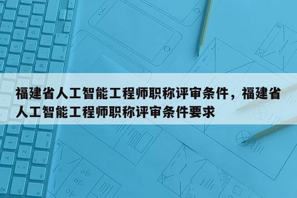 福建省人工智能工程師職稱評(píng)審條件，福建省人工智能工程師職稱評(píng)審條件要求