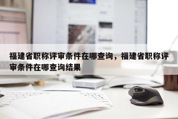 福建省職稱評審條件在哪查詢，福建省職稱評審條件在哪查詢結(jié)果