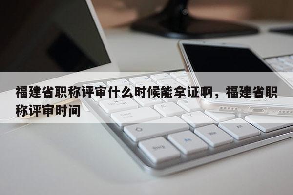 福建省職稱評審什么時候能拿證啊，福建省職稱評審時間