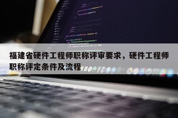 福建省硬件工程師職稱評審要求，硬件工程師職稱評定條件及流程