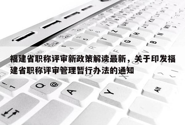 福建省職稱評(píng)審新政策解讀最新，關(guān)于印發(fā)福建省職稱評(píng)審管理暫行辦法的通知