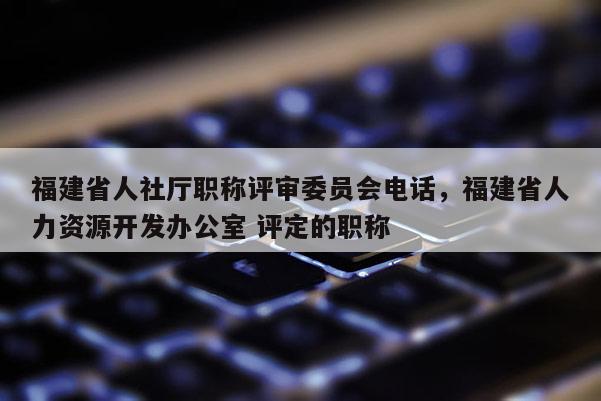 福建省人社廳職稱評審委員會電話，福建省人力資源開發(fā)辦公室 評定的職稱