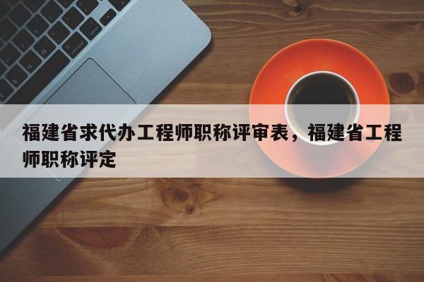 福建省求代辦工程師職稱評審表，福建省工程師職稱評定