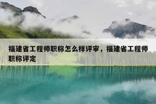 福建省工程師職稱怎么樣評審，福建省工程師職稱評定