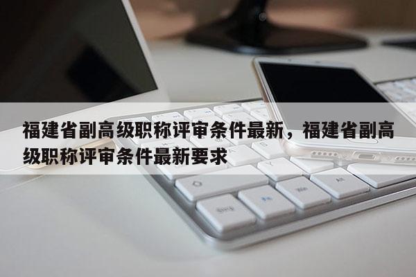 福建省副高級職稱評審條件最新，福建省副高級職稱評審條件最新要求