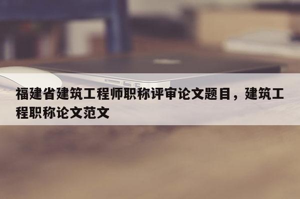 福建省建筑工程師職稱評(píng)審論文題目，建筑工程職稱論文范文