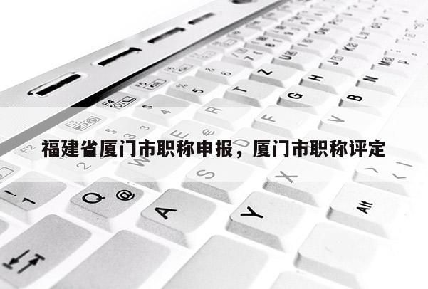 福建省廈門市職稱申報(bào)，廈門市職稱評(píng)定