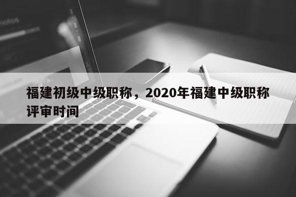 福建初級(jí)中級(jí)職稱，2020年福建中級(jí)職稱評(píng)審時(shí)間