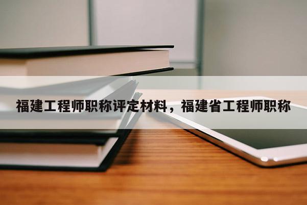 福建工程師職稱評(píng)定材料，福建省工程師職稱