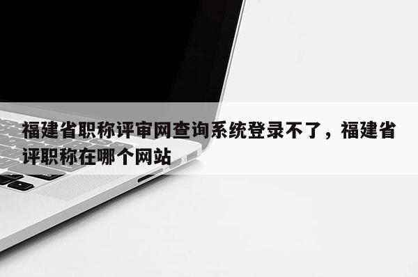 福建省職稱評(píng)審網(wǎng)查詢系統(tǒng)登錄不了，福建省評(píng)職稱在哪個(gè)網(wǎng)站