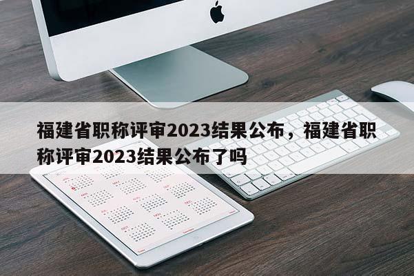 福建省職稱評審2023結(jié)果公布，福建省職稱評審2023結(jié)果公布了嗎