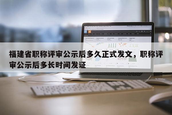 福建省職稱評審公示后多久正式發(fā)文，職稱評審公示后多長時間發(fā)證