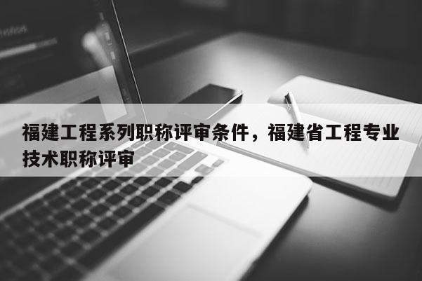 福建工程系列職稱評審條件，福建省工程專業(yè)技術職稱評審