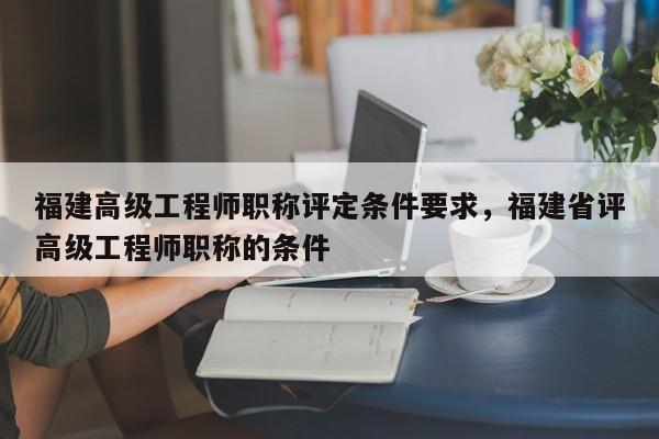 福建高級工程師職稱評定條件要求，福建省評高級工程師職稱的條件