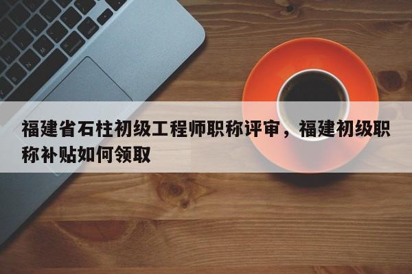 福建省石柱初級工程師職稱評審，福建初級職稱補貼如何領(lǐng)取