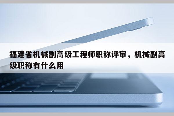 福建省機(jī)械副高級(jí)工程師職稱評(píng)審，機(jī)械副高級(jí)職稱有什么用