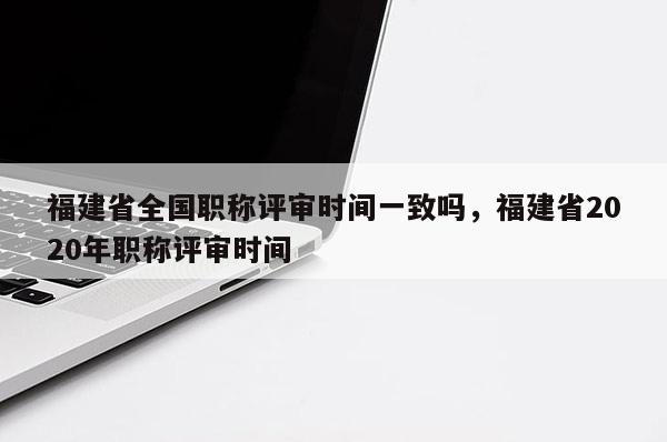 福建省全國職稱評審時間一致嗎，福建省2020年職稱評審時間