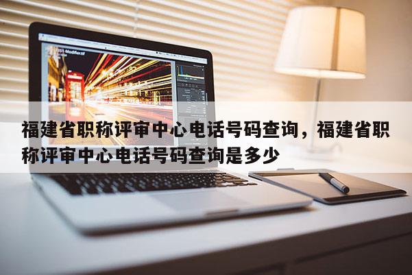 福建省職稱評審中心電話號碼查詢，福建省職稱評審中心電話號碼查詢是多少