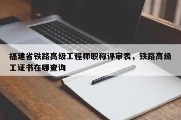 福建省鐵路高級工程師職稱評審表，鐵路高級工證書在哪查詢