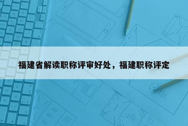 福建省解讀職稱評審好處，福建職稱評定