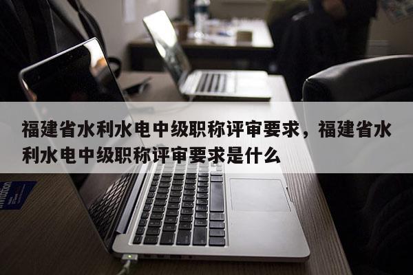 福建省水利水電中級職稱評審要求，福建省水利水電中級職稱評審要求是什么