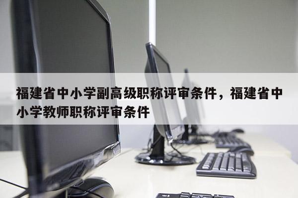 福建省中小學副高級職稱評審條件，福建省中小學教師職稱評審條件