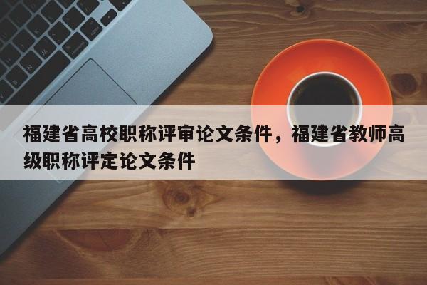 福建省高校職稱評審論文條件，福建省教師高級職稱評定論文條件