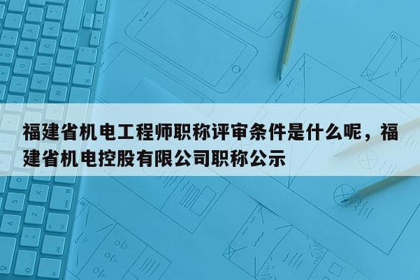 福建省機(jī)電工程師職稱評審條件是什么呢，福建省機(jī)電控股有限公司職稱公示