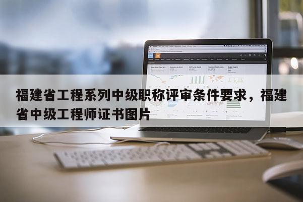 福建省工程系列中級職稱評審條件要求，福建省中級工程師證書圖片