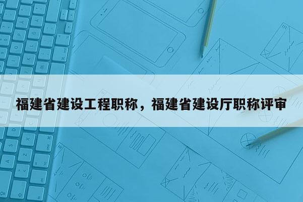 福建省建設(shè)工程職稱，福建省建設(shè)廳職稱評審