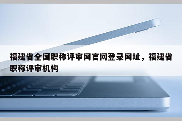 福建省全國職稱評審網(wǎng)官網(wǎng)登錄網(wǎng)址，福建省職稱評審機(jī)構(gòu)