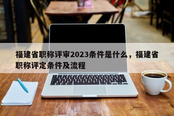 福建省職稱評審2023條件是什么，福建省職稱評定條件及流程