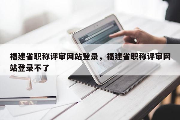 福建省職稱評審網(wǎng)站登錄，福建省職稱評審網(wǎng)站登錄不了