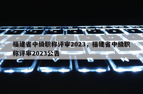 福建省中級職稱評審2023，福建省中級職稱評審2023公告