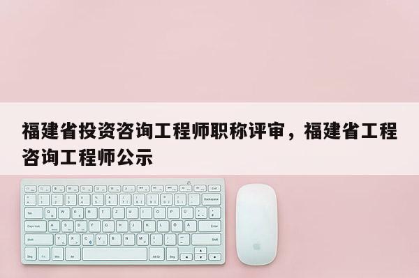 福建省投資咨詢工程師職稱評審，福建省工程咨詢工程師公示