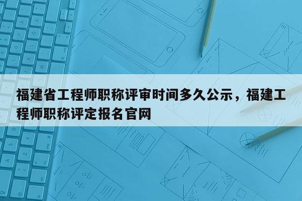 福建省工程師職稱(chēng)評(píng)審時(shí)間多久公示，福建工程師職稱(chēng)評(píng)定報(bào)名官網(wǎng)