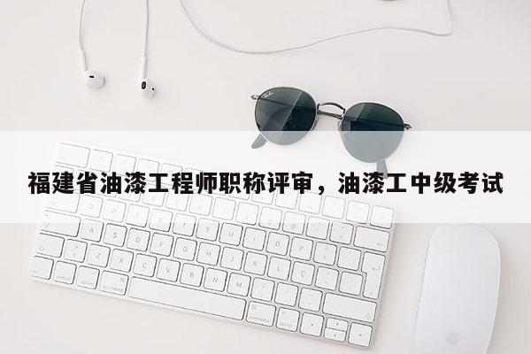 福建省油漆工程師職稱(chēng)評(píng)審，油漆工中級(jí)考試