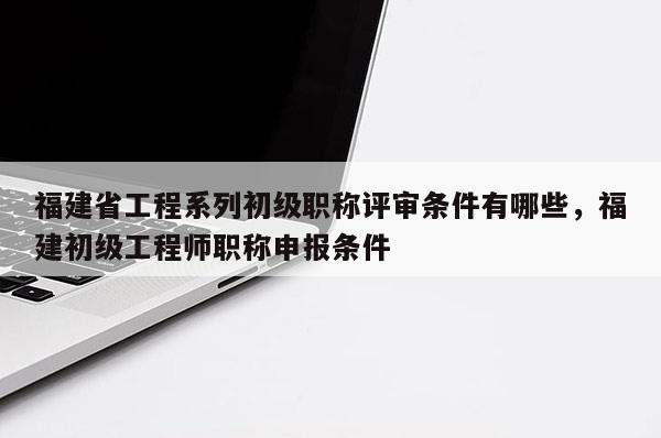 福建省工程系列初級職稱評審條件有哪些，福建初級工程師職稱申報條件