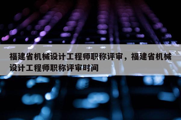 福建省機械設計工程師職稱評審，福建省機械設計工程師職稱評審時間