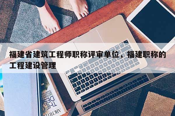 福建省建筑工程師職稱評審單位，福建職稱的工程建設(shè)管理