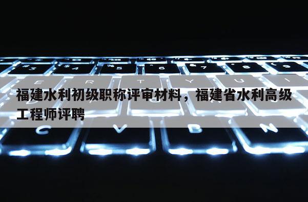 福建水利初級職稱評審材料，福建省水利高級工程師評聘